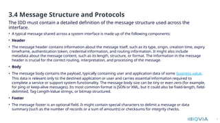 9
• A typical message shared across a system interface is made up of the following components:
• Header
• The message header contains information about the message itself, such as its type, origin, creation time, expiry
timeframe, authentication token, credential information, and routing information. It might also include
metadata about the message content, such as its length, structure, or format. The information in the message
header is crucial for the correct routing, interpretation, and processing of the message.
• Body
• The message body contains the payload, typically containing user and application data of some business value.
This data is relevant only to the destined application or user and carries essential information required to
complete a service or support system functionality. The message body size can be tiny or even zero (for example,
for ping or keep-alive messages). Its most common format is JSON or XML, but it could also be fixed-length, field-
delimited, Tag-Length-Value strings, or bitmap structured.
• Footer
• The message footer is an optional field. It might contain special characters to delimit a message or data
summary (such as the number of records or a sum of amounts) or checksums for integrity checks.
The IDD must contain a detailed definition of the message structure used across the
interface.
3.4 Message Structure and Protocols
 