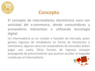 Concepto
El concepto de intermediarios electrónicos nace con
actividad del e-commerce, donde consumidores y
proveedores interactúan a utilizando tecnología
digital.
Un intermediario es un creador o hacedor de mercado, quien
genera ingresos de vendedores en forma de honorarios o
comisiones; algunas veces los compradores de menudeo deben
pagar una cuota. Otras fuentes de ingresos incluyen
propaganda de patrocinadores que quieran acceder al mercado
creado por el intermediario.
 