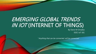 EMERGING GLOBAL TRENDS
IN IOT (INTERNET OF THINGS)
By Davis M Onsakia
ISOC IoT SIG
"Anything that can be connected, will be connected"
 
