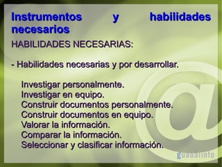 Instrumentos
necesarios

y

habilidades

HABILIDADES NECESARIAS:
- Habilidades necesarias y por desarrollar.
Investigar personalmente.
Investigar en equipo.
Construir documentos personalmente.
Construir documentos en equipo.
Valorar la información.
Comparar la información.
Seleccionar y clasificar información.

 