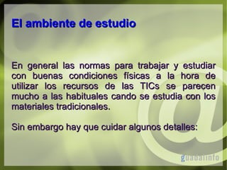 El ambiente de estudio

En general las normas para trabajar y estudiar
con buenas condiciones físicas a la hora de
utilizar los recursos de las TICs se parecen
mucho a las habituales cando se estudia con los
materiales tradicionales.
Sin embargo hay que cuidar algunos detalles:

 