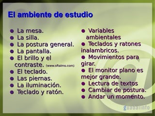 El ambiente de estudio
La mesa.
La silla.
La postura general.
La pantalla.
El brillo y el
contraste. (www.oftalmo.com)
● El teclado.
● Las piernas.
● La iluminación.
● Teclado y ratón.
●
●
●
●
●

● Variables
ambientales
● Teclados y ratones
inalambricos.
● Movimientos para
girar.
● El monitor plano es
mejor grande.
● Lectura de textos
● Cambiar de postura.
● Andar un momento.

 