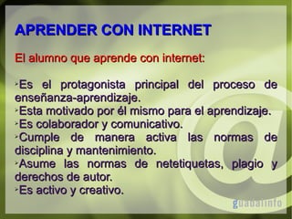 APRENDER CON INTERNET
El alumno que aprende con internet:
Es el protagonista principal del proceso de
enseñanza-aprendizaje.
➢Esta motivado por él mismo para el aprendizaje.
➢Es colaborador y comunicativo.
➢Cumple
de manera activa las normas de
disciplina y mantenimiento.
➢Asume
las normas de netetiquetas, plagio y
derechos de autor.
➢Es activo y creativo.
➢

 