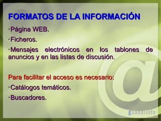 FORMATOS DE LA INFORMACIÓN
➢

Página WEB.

➢

Ficheros.

Mensajes electrónicos en los tablones de
anuncios y en las listas de discusión.
➢

Para facilitar el acceso es necesario:
➢

Catálogos temáticos.

➢

Buscadores.

 