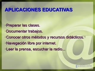 APLICACIONES EDUCATIVAS
➢

Preparar las clases.

➢

Documentar trabajos.

➢

Conocer otros métodos y recursos didácticos.

➢

Navegación libre por internet.

➢

Leer la prensa, escuchar la radio...

 