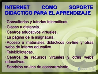 INTERNET
COMO
SOPORTE
DIDACTICO PARA EL APRENDIZAJE
Consultorias y tutorías telemáticas.
➢Clases a distancia.
➢Centros educativos virtuales.
➢La página de la asignatura.
➢Acceso a materiales didácticos on-line y otras
webs de interes educativo.
➢Telebibliotecas.
➢Centros
de recursos virtuales y otras webs
educativas.
➢Servicios on-line de asesoramiento
➢

 
