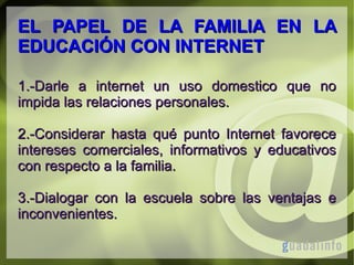 EL PAPEL DE LA FAMILIA EN LA
EDUCACIÓN CON INTERNET
1.-Darle a internet un uso domestico que no
impida las relaciones personales.
2.-Considerar hasta qué punto Internet favorece
intereses comerciales, informativos y educativos
con respecto a la familia.
3.-Dialogar con la escuela sobre las ventajas e
inconvenientes.

 