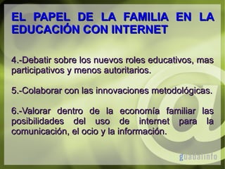 EL PAPEL DE LA FAMILIA EN LA
EDUCACIÓN CON INTERNET
4.-Debatir sobre los nuevos roles educativos, mas
participativos y menos autoritarios.
5.-Colaborar con las innovaciones metodológicas.
6.-Valorar dentro de la economía familiar las
posibilidades del uso de internet para la
comunicación, el ocio y la información.

 