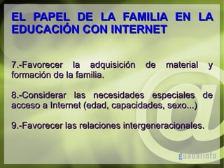 EL PAPEL DE LA FAMILIA EN LA
EDUCACIÓN CON INTERNET
7.-Favorecer la adquisición
formación de la familia.

de

material

y

8.-Considerar las necesidades especiales de
acceso a Internet (edad, capacidades, sexo...)
9.-Favorecer las relaciones intergeneracionales.

 