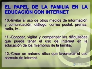 EL PAPEL DE LA FAMILIA EN LA
EDUCACIÓN CON INTERNET
10.-Invitar al uso de otros medios de información
y comunicación: diálogo, correo postal, prensa,
radio, tv...
11.-Conocer, vigilar y compensar las dificultades
que pueda tener el uso de Internet en la
educación de los miembros de la familia.
12.-Crear un entorno ético que favorezca el uso
correcto de internet.

 