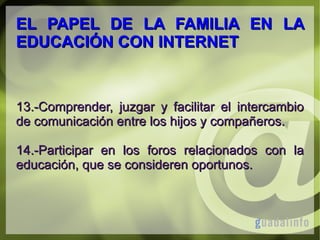EL PAPEL DE LA FAMILIA EN LA
EDUCACIÓN CON INTERNET

13.-Comprender, juzgar y facilitar el intercambio
de comunicación entre los hijos y compañeros.
14.-Participar en los foros relacionados con la
educación, que se consideren oportunos.

 