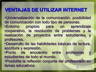 VENTAJAS DE UTILIZAR INTERNET
Universalización de la comunicación, posibilidad
de comunicación con todo tipo de personas.
●Entorno
propicio
para
un
aprendizaje
cooperativo, la resolución de problemas y la
realización de proyectos entre estudiantes y
profesores.
●Desarrollo de las habilidades básicas de lectura,
escritura y expresión.
●Punto
de encuentro entre profesores y
estudiantes de todo el mundo.
●Posibilita la reflexión conjunta del profesorado en
temas educativos
●

 