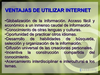 VENTAJAS DE UTILIZAR INTERNET
Globalización de la información. Acceso fácil y
económico a un inmenso caudal de información.
●Conocimiento de otras lenguas y culturas.
●Oportunidad de practicar otros idiomas.
●Desarrollo
de habilidades de búsqueda,
selección y organización de la información.
●Difusión universal de las creaciones personales.
●Incentiva
la construcción compartida del
conocimiento.
●Acercamiento interdisciplinar e intercultural a los
temas.
●

 