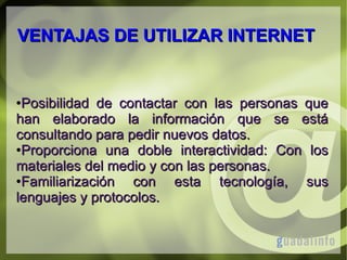 VENTAJAS DE UTILIZAR INTERNET

Posibilidad de contactar con las personas que
han elaborado la información que se está
consultando para pedir nuevos datos.
●Proporciona una doble interactividad: Con los
materiales del medio y con las personas.
●Familiarización
con esta tecnología, sus
lenguajes y protocolos.
●

 