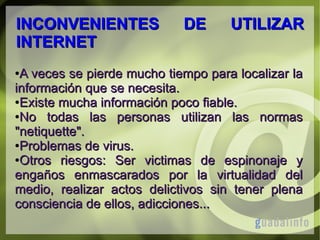 INCONVENIENTES
INTERNET

DE

UTILIZAR

A veces se pierde mucho tiempo para localizar la
información que se necesita.
●Existe mucha información poco fiable.
●No
todas las personas utilizan las normas
"netiquette".
●Problemas de virus.
●Otros
riesgos: Ser victimas de espinonaje y
engaños enmascarados por la virtualidad del
medio, realizar actos delictivos sin tener plena
consciencia de ellos, adicciones...
●

 