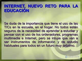 INTERNET, NUEVO RETO PARA LA
EDUCACIÓN
Se duda de la importancia que tiene el uso de las
TICs en la escuela, en el hogar. No todos están
seguros de la necesidad de aprender a estudiar y
pensar con el uso de los ordenadores, programas
multimedia e Internet, pero se intuye que van a
ser instrumentos de información y de estudio
habituales para todos en un futuro muy próximo.

 