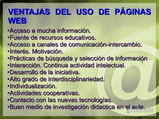 VENTAJAS DEL USO DE PÁGINAS
WEB
Acceso a mucha información.
●Fuente de recursos educativos.
●Acceso a canales de comunicación-intercambio.
●Interés. Motivación.
●Prácticas de búsqueda y selección de información
●Interacción. Continua actividad intelectual.
●Desarrollo de la iniciativa.
●Alto grado de interdisciplinariedad.
●Individualización.
●Actividades cooperativas.
●Contacto con las nuevas tecnologías.
●Buen medio de investigación didactica en el aula.
●

 