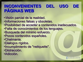 INCONVENIENTES
PÁGINAS WEB

DEL

USO

DE

Visión parcial de la realidad.
●Informaciones falsas y obsoletas.
●Posibilidad de acceder a contenidos inadecuados.
●Falta de conocimientos de los lenguajes.
●Busqueda del mínimo esfuerzo.
●Pocos contenidos españoles.
●Chatmania.
●Dialogos rígidos.
●Incumplimiento de "netiquette".
●Distracción.
●Adicción.
●

 