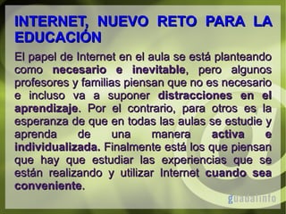 INTERNET, NUEVO RETO PARA LA
EDUCACIÓN
El papel de Internet en el aula se está planteando
como necesario e inevitable, pero algunos
profesores y familias piensan que no es necesario
e incluso va a suponer distracciones en el
aprendizaje. Por el contrario, para otros es la
esperanza de que en todas las aulas se estudie y
aprenda
de
una
manera
activa
e
individualizada. Finalmente está los que piensan
que hay que estudiar las experiencias que se
están realizando y utilizar Internet cuando sea
conveniente.

 