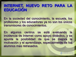INTERNET, NUEVO RETO PARA LA
EDUCACIÓN
En la sociedad del conocimiento, la escuela, los
profesores y los educadores ya no son los únicos
transmisores de conocimientos.
En algunos centros se está evaluando la
incidencia de Internet como apoyo didáctico, y se
apunta la posibilidad de que se mejora la
motivación y el aprendizaje, especialmente de los
alumnos mas retrasados.

 