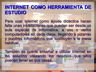 INTERNET COMO HERRAMIENTA DE
ESTUDIO
Para usar Internet como ayuda didáctica hacen
falta unas instalaciones que pueden ser desde un
aula especial de informática, a uno o varios
computadores en cada clase, llegando a pizarras
y pupitres informáticos que sustituyen a la mesa
habitual.
También se puede enseñar a utilizar internet en
los estudios utilizando los recursos que ellos
puedan tener en sus casas.

 