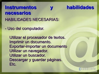 Instrumentos
necesarios

y

habilidades

HABILIDADES NECESARIAS:
- Uso del computador.
Utilizar el procesador de textos.
Imprimir un documento.
Exportar-importar un documento
Utilizar un navegador.
Utilizar un buscador.
Descargar y guardar páginas.
Etc.

 