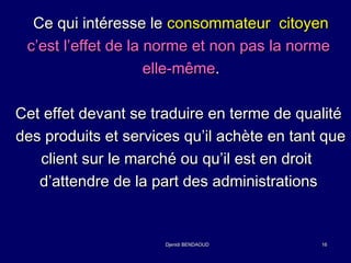 CCee qquuii iinnttéérreessssee llee ccoonnssoommmmaatteeuurr cciittooyyeenn 
cc’’eesstt ll’’eeffffeett ddee llaa nnoorrmmee eett nnoonn ppaass llaa nnoorrmmee 
eellllee--mmêêmmee.. 
CCeett eeffffeett ddeevvaanntt ssee ttrraadduuiirree eenn tteerrmmee ddee qquuaalliittéé 
ddeess pprroodduuiittss eett sseerrvviicceess qquu’’iill aacchhèèttee eenn ttaanntt qquuee 
cclliieenntt ssuurr llee mmaarrcchhéé oouu qquu’’iill eesstt eenn ddrrooiitt 
dd’’aatttteennddrree ddee llaa ppaarrtt ddeess aaddmmiinniissttrraattiioonnss 
DDjjeenniiddii BBEENNDDAAOOUUDD 1166 
 