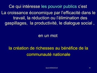 CCee qquuii iinnttéérreessssee lleess ppoouuvvooiirr ppuubblliiccss cc’’eesstt 
LLaa ccrrooiissssaannccee ééccoonnoommiiqquuee ppaarr ll’’eeffffiiccaacciittéé ddaannss llee 
ttrraavvaaiill,, llaa rréédduuccttiioonn oouu ll’’éélliimmiinnaattiioonn ddeess 
ggaassppiillllaaggeess,, llaa pprroodduuccttiivviittéé,, llee ddiiaalloogguuee ssoocciiaall ,, 
eenn uunn mmoott 
llaa ccrrééaattiioonn ddee rriicchheesssseess aauu bbéénnééffiiccee ddee llaa 
ccoommmmuunnaauuttéé nnaattiioonnaallee 
DDjjeenniiddii BBEENNDDAAOOUUDD 1199 
 