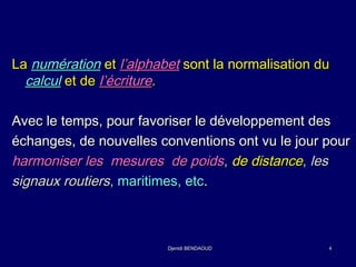 LLaa nnuumméérraattiioonn eett ll’’aallpphhaabbeett ssoonntt llaa nnoorrmmaalliissaattiioonn dduu 
ccaallccuull eett ddee ll’’ééccrriittuurree.. 
AAvveecc llee tteemmppss,, ppoouurr ffaavvoorriisseerr llee ddéévveellooppppeemmeenntt ddeess 
éécchhaannggeess,, ddee nnoouuvveelllleess ccoonnvveennttiioonnss oonntt vvuu llee jjoouurr ppoouurr 
hhaarrmmoonniisseerr lleess mmeessuurreess ddee ppooiiddss,, ddee ddiissttaannccee,, lleess 
ssiiggnnaauuxx rroouuttiieerrss,, mmaarriittiimmeess,, eettcc.. 
DDjjeenniiddii BBEENNDDAAOOUUDD 44 
 