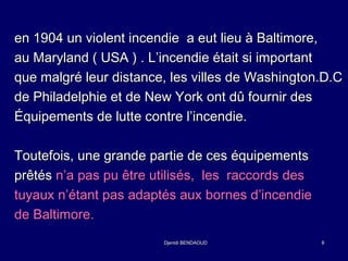 en 1904 un violent incendie aa eeuutt lliieeuu àà BBaallttiimmoorree,, 
aauu MMaarryyllaanndd (( UUSSAA )) .. LL’’iinncceennddiiee ééttaaiitt ssii iimmppoorrttaanntt 
qquuee mmaallggrréé lleeuurr ddiissttaannccee,, lleess vviilllleess ddee WWaasshhiinnggttoonn..DD..CC 
ddee PPhhiillaaddeellpphhiiee eett ddee NNeeww YYoorrkk oonntt ddûû ffoouurrnniirr ddeess 
ÉÉqquuiippeemmeennttss ddee lluuttttee ccoonnttrree ll’’iinncceennddiiee.. 
TToouutteeffooiiss,, uunnee ggrraannddee ppaarrttiiee ddee cceess ééqquuiippeemmeennttss 
pprrêêttééss nn’’aa ppaass ppuu êêttrree uuttiilliissééss,, lleess rraaccccoorrddss ddeess 
ttuuyyaauuxx nn’’ééttaanntt ppaass aaddaappttééss aauuxx bboorrnneess dd’’iinncceennddiiee 
ddee BBaallttiimmoorree.. 
DDjjeenniiddii BBEENNDDAAOOUUDD 8 
 