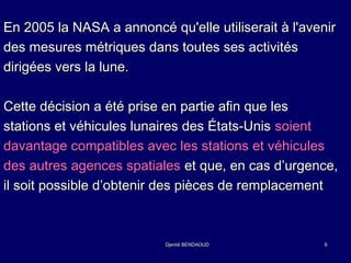 En 2005 la NASA a annoncé qu'elle uuttiilliisseerraaiitt àà ll''aavveenniirr 
ddeess mmeessuurreess mmééttrriiqquueess ddaannss ttoouutteess sseess aaccttiivviittééss 
ddiirriiggééeess vveerrss llaa lluunnee.. 
CCeettttee ddéécciissiioonn aa ééttéé pprriissee eenn ppaarrttiiee aaffiinn qquuee lleess 
ssttaattiioonnss eett vvééhhiiccuulleess lluunnaaiirreess ddeess ÉÉttaattss--UUnniiss ssooiieenntt 
ddaavvaannttaaggee ccoommppaattiibblleess aavveecc lleess ssttaattiioonnss eett vvééhhiiccuulleess 
ddeess aauuttrreess aaggeenncceess ssppaattiiaalleess eett qquuee,, eenn ccaass dd’’uurrggeennccee,, 
iill ssooiitt ppoossssiibbllee dd’’oobbtteenniirr ddeess ppiièècceess ddee rreemmppllaacceemmeenntt 
DDjjeenniiddii BBEENNDDAAOOUUDD 99 
 