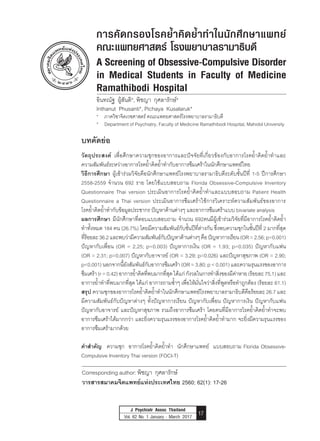 A Screening of Obsessive-Compulsive Disorder in Medical Students
in Faculty of Medicine Ramathibodi Hospital
Pichaya Kusalaruk et al.
J Psychiatr Assoc Thailand
Vol. 62 No. 1 January - March 2017 17
บทคัดย่อ
วัตถุประสงค์ เพื่อศึกษาความชุกของอาการและปัจจัยที่เกี่ยวข้องกับอาการโรคย�้ำคิดย�้ำท�ำและ
ความสัมพันธ์ระหว่างอาการโรคย�้ำคิดย�้ำท�ำกับอาการซึมเศร้าในนักศึกษาแพทย์ไทย
วิธีการศึกษา ผู้เข้าร่วมวิจัยคือนักศึกษาแพทย์โรงพยาบาลรามาธิบดีระดับชั้นปีที่ 1-5 ปีการศึกษา
2558-2559 จ�ำนวน 692 ราย โดยใช้แบบสอบถาม Florida Obsessive-Compulsive Inventory
Questionnaire Thai version ประเมินอาการโรคย�้ำคิดย�้ำท�ำและแบบสอบถาม Patient Health
Questionnaire a Thai version ประเมินอาการซึมเศร้าใช้การวิเคราะห์ความสัมพันธ์ของอาการ
โรคย�้ำคิดย�้ำท�ำกับข้อมูลประชากร ปัญหาด้านต่างๆ และอาการซึมเศร้าแบบ bivariate analysis
ผลการศึกษา มีนักศึกษาที่ตอบแบบสอบถาม จ�ำนวน 692คนมีผู้เข้าร่วมวิจัยที่มีอาการโรคย�้ำคิดย�้ำ
ท�ำทั้งหมด 184 คน (26.7%) โดยมีความสัมพันธ์กับชั้นปีที่ต่างกัน ซึ่งพบความชุกในชั้นปีที่ 2 มากที่สุด
ที่ร้อยละ36.2และพบว่ามีความสัมพันธ์กับปัญหาด้านต่างๆคือปัญหาการเรียน(OR=2.56;p<0.001)
ปัญหากับเพื่อน (OR = 2.25; p=0.003) ปัญหาการเงิน (OR = 1.93; p=0.035) ปัญหากับแฟน
(OR = 2.31; p=0.007) ปัญหากับอาจารย์ (OR = 3.29; p=0.026) และปัญหาสุขภาพ (OR = 2.90;
p<0.001)นอกจากนี้ยังสัมพันธ์กับอาการซึมเศร้า(OR=3.80;p<0.001)และความรุนแรงของอาการ
ซึมเศร้า(r=0.42)อาการย�้ำคิดที่พบมากที่สุดได้แก่กังวลในการท�ำสิ่งของมีค่าหาย(ร้อยละ75.1)และ
อาการย�้ำท�ำที่พบมากที่สุด ได้แก่ อาการถามซ�้ำๆ เพื่อให้มั่นใจว่าสิ่งที่พูดหรือท�ำถูกต้อง (ร้อยละ 61.1)
สรุป ความชุกของอาการโรคย�้ำคิดย�้ำท�ำในนักศึกษาแพทย์โรงพยาบาลรามาธิบดีคือร้อยละ 26.7 และ
มีความสัมพันธ์กับปัญหาต่างๆ ทั้งปัญหาการเรียน ปัญหากับเพื่อน ปัญหาการเงิน ปัญหากับแฟน
ปัญหากับอาจารย์ และปัญหาสุขภาพ รวมถึงอาการซึมเศร้า โดยคนที่มีอาการโรคย�้ำคิดย�้ำท�ำจะพบ
อาการซึมเศร้าได้มากกว่า และยิ่งความรุนแรงของอาการโรคย�้ำคิดย�้ำท�ำมาก จะยิ่งมีความรุนแรงของ
อาการซึมเศร้ามากด้วย
ค�ำส�ำคัญ ความชุก อาการโรคย�้ำคิดย�้ำท�ำ นักศึกษาแพทย์ แบบสอบถาม Florida Obsessive-
Compulsive Inventory Thai version (FOCI-T)
Corresponding author: พิชญา กุศลารักษ์
วารสารสมาคมจิตแพทย์แห่งประเทศไทย 2560; 62(1): 17-26
การคัดกรองโรคย�้ำคิดย�้ำท�ำในนักศึกษาแพทย์
คณะแพทยศาสตร์ โรงพยาบาลรามาธิบดี
A Screening of Obsessive-Compulsive Disorder
in Medical Students in Faculty of Medicine
Ramathibodi Hospital
อินทณัฐ ผู้สันติ*, พิชญา กุศลารักษ์*
Inthanut Phusanti*, Pichaya Kusalaruk*
* ภาควิชาจิตเวชศาสตร์ คณะแพทยศาสตร์โรงพยาบาลรามาธิบดี
* Department of Psychiatry, Faculty of Medicine Ramathibodi Hospital, Mahidol University
 