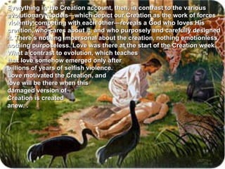 Everything in the Creation account, then, in contrast to the various evolutionary models—which depict our Creation as the work of forces violently competing with each other—reveals a God who loves His creation, who cares about it, and who purposely and carefully designed it. There’s nothing impersonal about the creation, nothing emotionless, nothing purposeless. Love was there at the start of the Creation week. What a contrast to evolution, which teaches  that love somehow emerged only after  billions of years of selfish violence.  Love motivated the Creation, and  love will be there when this  damaged version of  Creation is created  anew.  . 