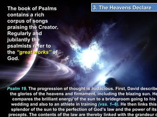 The book of Psalms contains a rich corpus of songs praising the Creator. Regularly and jubilantly the psalmists refer to the  “great works”  of God. Psalm 19.  The progression of thought is audacious. First, David describes the glories of the heavens and firmament, including the blazing sun. He compares the brilliant energy of the sun to a bridegroom going to his wedding and also to an athlete in training  (vss. 1–6) . He then links this splendor of the sun to the perfection of God’s law and the power of its precepts. The contents of the law are thereby linked with the grandeur of God’s creative actions  (vss. 7–11). 3. The Heavens Declare  