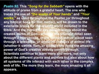 Psalm 92.  This  “Song for the Sabbath”  opens with the attitude of praise from a grateful heart. The one who traces the use of  “the works of Your hands”  and  “Your works,”  as used throughout the Psalter (or throughout any biblical book for that matter), will be drawn to the extensive praise for the created world included in the Bible. And the more that any person learns about the created works of God—whether the smallest detail seen through a microscope, or the farthest star or planet seen through a telescope, or whatever creature of animal life (whether it swims, flies, or walks)—the more the amazing power of God’s creative activity comes through. Scientists continue to learn more and more, not only about the different plants and animals but also about how all systems of life interact with each other in the complex web of life. The more they learn, the more amazing it all appears.  