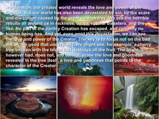 No question, the created world reveals the love and power of the Creator. But our world has also been devastated by sin, by the scars and disruption caused by the great controversy. We see the horrible results all around us in sickness, death, natural disasters, and the like. No part of the earthly Creation has escaped, and certainly no human being has. And yet, even amid this devastation, we can see the love and power of the Creator. The key is to focus not on the bad but on the good that underlies it. We might see, for example, a cherry tree smitten with the blight that destroys all the fruit. The blight, however bad, does not, and cannot, erase the love and goodness revealed in the tree itself, a love and goodness that points to the character of the Creator. 