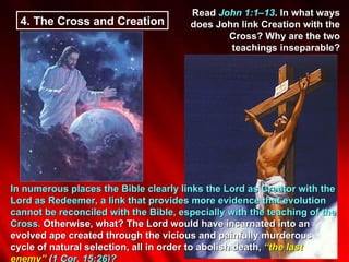 4.  The Cross and Creation Read  John 1:1–13 . In what ways does John link Creation with the Cross? Why are the two teachings inseparable? In numerous places the Bible clearly links the Lord as Creator with the Lord as Redeemer, a link that provides more evidence that evolution cannot be reconciled with the Bible, especially with the teaching of the Cross.  Otherwise, what? The Lord would have incarnated into an evolved ape created through the vicious and painfully murderous cycle of natural selection, all in order to abolish death,  “the last enemy”  ( 1 Cor. 15:26)?  