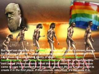 But how can death be the  “enemy”  if it was one of God’s chosen means for creating humans, at least according to the evolutionary model? The Lord must have expended plenty of dead  Homo erectus, Homo heidelbergensis,  and  Homo neanderthalensis  in order to finally get His own image (Homo sapiens). What this would mean, then, is that Jesus came to save humankind from the very process He, as Creator, used to create it in the first place. If that sounds ridiculous, it’s because it is.  