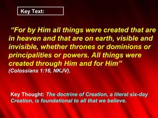 Key Text:  “ For by Him all things were created that are in heaven and that are on earth, visible and invisible, whether thrones or dominions or principalities or powers. All things were created through Him and for Him”  (Colossians 1:16, NKJV). Key Thought:  The doctrine of Creation, a literal six-day Creation, is foundational to all that we believe.  