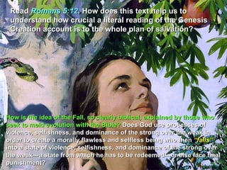 Read  Romans 5:12 . How does this text help us to understand how crucial a literal reading of the Genesis Creation account is to the whole plan of salvation? How is the idea of the Fall, so clearly biblical, explained by those who seek to meld evolution with the Bible?  Does God use processes of violence, selfishness, and dominance of the strong over the weak in order to create a morally flawless and selfless being who then  “falls”  into a state of violence, selfishness, and dominance of the strong over the weak—a state from which he has to be redeemed—or else face final punishment?  