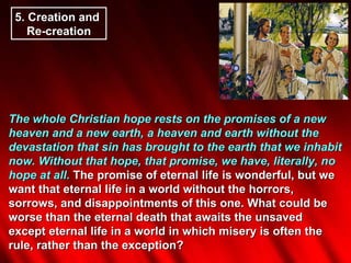 The whole Christian hope rests on the promises of a new heaven and a new earth, a heaven and earth without the devastation that sin has brought to the earth that we inhabit now. Without that hope, that promise, we have, literally, no hope at all.  The promise of eternal life is wonderful, but we want that eternal life in a world without the horrors, sorrows, and disappointments of this one. What could be worse than the eternal death that awaits the unsaved except eternal life in a world in which misery is often the rule, rather than the exception? 5.  Creation and  Re-creation 