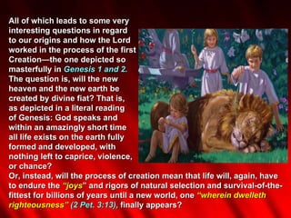 All of which leads to some very  interesting questions in regard  to our origins and how the Lord  worked in the process of the first  Creation—the one depicted so  masterfully in  Genesis 1 and 2.  The question is, will the new  heaven and the new earth be  created by divine fiat? That is,  as depicted in a literal reading  of Genesis: God speaks and  within an amazingly short time  all life exists on the earth fully  formed and developed, with  nothing left to caprice, violence,  or chance?  Or, instead, will the process of creation mean that life will, again, have to endure the  “joys ” and rigors of natural selection and survival-of-the-fittest for billions of years until a new world, one  “wherein dwelleth righteousness”  (2 Pet. 3:13),  finally appears?  