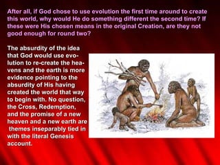 After all, if God chose to use evolution the first time around to create this world, why would He do something different the second time? If these were His chosen means in the original Creation, are they not good enough for round two? The absurdity of the idea  that God would use evo- lution to re-create the hea- vens and the earth is more  evidence pointing to the  absurdity of His having  created the world that way  to begin with. No question,  the Cross, Redemption,  and the promise of a new  heaven and a new earth are themes inseparably tied in  with the literal Genesis  account.  