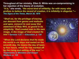 Throughout all her ministry, Ellen G. White was un-compromising in her rejection of the theory of evolution. “ It is,”  she wrote,  “the worst kind of infidelity; for with many who profess to believe the record of creation, it is infidelity in disguise.”— The Signs of the Times, March 20, 1879 “ Shall we, for the privilege of tracing  our descent from germs and mollusks  and apes, consent to cast away that  statement of Holy Writ, so grand in its  simplicity, ‘God created man in His own  image, in the image of God created He  him ’?  Genesis 1:27.”— Education, p. 130 “ When the Lord declares that He made  the world in six days and rested on the  seventh day, He means the day of twen- ty-four hours, which He has marked off  by the rising and setting of the sun.”— Testimonies to Ministers and Gospel  Workers, p. 136 