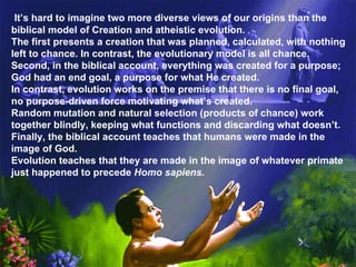 It’s hard to imagine two more diverse views of our origins than the biblical model of Creation and atheistic evolution.  The first presents a creation that was planned, calculated, with nothing left to chance. In contrast, the evolutionary model is all chance.  Second, in the biblical account, everything was created for a purpose; God had an end goal, a purpose for what He created.  In contrast, evolution works on the premise that there is no final goal, no purpose-driven force motivating what’s created.  Random mutation and natural selection (products of chance) work together blindly, keeping what functions and discarding what doesn’t. Finally, the biblical account teaches that humans were made in the image of God.  Evolution teaches that they are made in the image of whatever primate just happened to precede  Homo sapiens. 