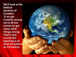 We’ll look at the biblical doctrine of Creation. If we get Creation wrong, we’re all but certain to get many other things wrong. That’s how crucial the teaching is to what we believe as Christians. 
