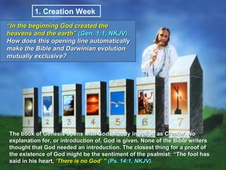 1.  Creation Week  The book of Genesis opens with God already in action as Creator. No explanation for, or introduction of, God is given. None of the Bible writers thought that God needed an introduction. The closest thing for a proof of the existence of God might be the sentiment of the psalmist: “The fool has said in his heart,  ‘There is no God’ ”  (Ps. 14:1, NKJV).  “ In the beginning God created the heavens and the earth”  (Gen. 1:1, NKJV).  How does this opening line automatically make the Bible and Darwinian evolution mutually exclusive?  