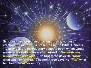 Scholars have noted an amazing artistry, not just in creation but in how it is presented in the Bible. Genesis 1:2 provides the introductory aspects upon which God’s masterpieces of matter are organized:  “The earth was without form and void.”  The first  three days He  “forms”  what was  “unformed.”  The next three days He  “fills”  what had been  “void”  or empty.  
