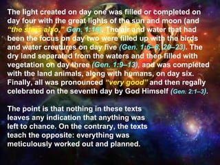 The light created on day one was filled or completed on day four with the great lights of the sun and moon (and  “the stars also,”  Gen. 1:16) .  The air and water that had been the focus on day two were filled up with the birds and water creatures on day five  (Gen. 1:6–8, 20–23) .  The dry land separated from the waters and then filled with vegetation on day three  (Gen. 1:9–13),   and was completed with the land animals, along with humans, on day six. Finally, all was pronounced  “very good”  and then regally celebrated on the seventh day by God Himself  ( Gen. 2:1–3 ).  The point is that nothing in these texts  leaves any indication that anything was  left to chance. On the contrary, the texts teach the opposite: everything was  meticulously worked out and planned.  