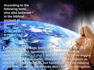 According to the following texts, who also believed in the biblical account of Creation?  Matt. 19:4; Exod. 20:8–11; 1 Tim. 2:13; Isa. 40:26. Everything in the Bible testifies to the fact that the Lord created the world, speaking it into existence just as depicted in  Genesis 1 and 2.  Scripture leaves us no wiggle room regarding that matter. One can choose Creation, or one can choose evolution, but honesty allows no melding of the two. The texts themselves don’t leave us that option. 